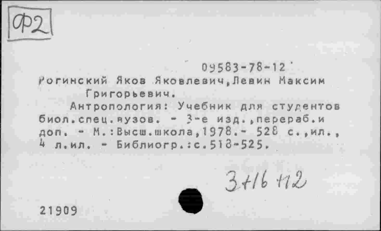 ﻿оу583-78“12 ' г'огинский Яков Я ко вле вич , Л евин Максим Григорьевич.
Антропология: Учебник для студентов биол.спец.вузов. - 3-є изд.»перераб.и доп. - М. : Высш.школа,1978.- 528 с.,ил., h л.ил. - Библиогр.: с.51 8-525.
21909